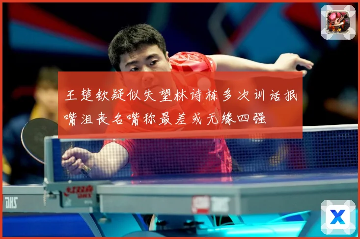 王楚钦疑似失望林诗栋多次训话抿嘴沮丧名嘴称最差或无缘四强