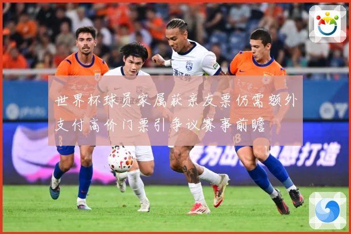 世界杯球员家属获亲友票仍需额外支付高价门票引争议赛事前瞻