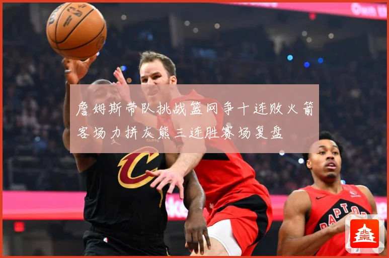 詹姆斯带队挑战篮网争十连败火箭客场力拼灰熊三连胜赛场复盘