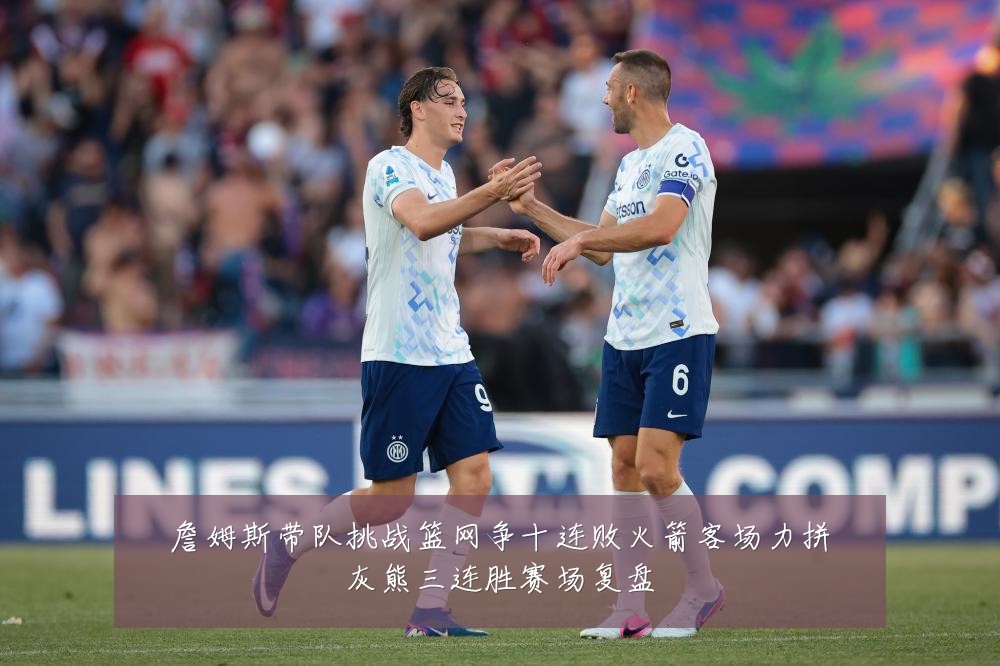 詹姆斯带队挑战篮网争十连败火箭客场力拼灰熊三连胜赛场复盘